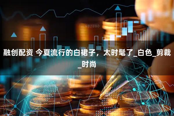 融创配资 今夏流行的白裙子，太时髦了_白色_剪裁_时尚