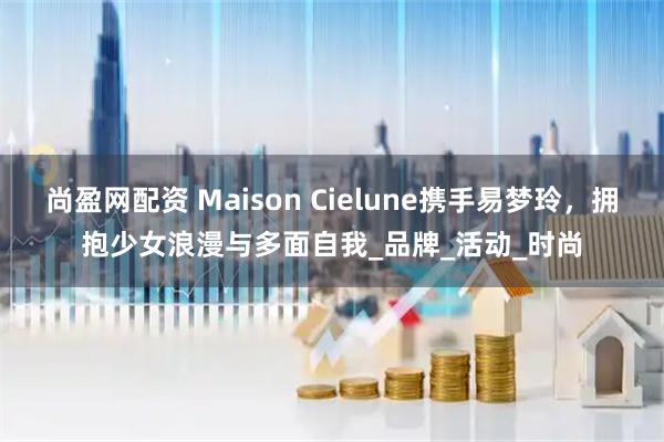 尚盈网配资 Maison Cielune携手易梦玲，拥抱少女浪漫与多面自我_品牌_活动_时尚