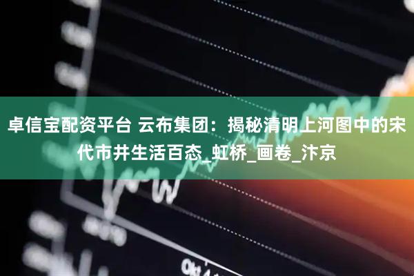 卓信宝配资平台 云布集团：揭秘清明上河图中的宋代市井生活百态_虹桥_画卷_汴京
