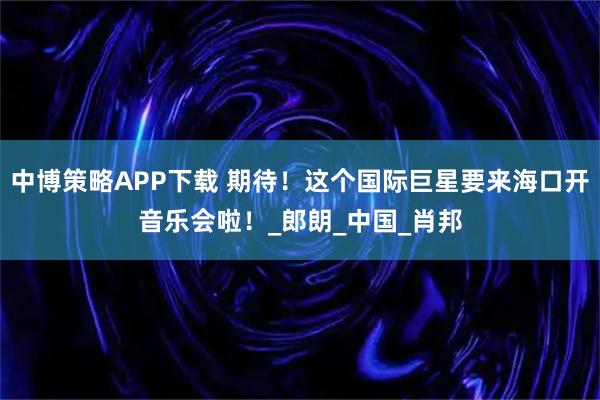 中博策略APP下载 期待！这个国际巨星要来海口开音乐会啦！_郎朗_中国_肖邦