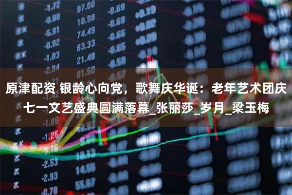 原津配资 银龄心向党，歌舞庆华诞：老年艺术团庆七一文艺盛典圆满落幕_张丽莎_岁月_梁玉梅