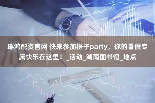 瑶鸿配资官网 快来参加橙子party，你的暑假专属快乐在这里！_活动_湖南图书馆_地点