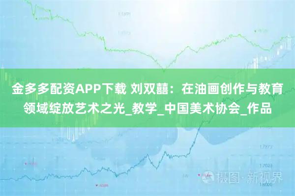金多多配资APP下载 刘双囍：在油画创作与教育领域绽放艺术之光_教学_中国美术协会_作品