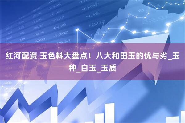 红河配资 玉色料大盘点！八大和田玉的优与劣_玉种_白玉_玉质