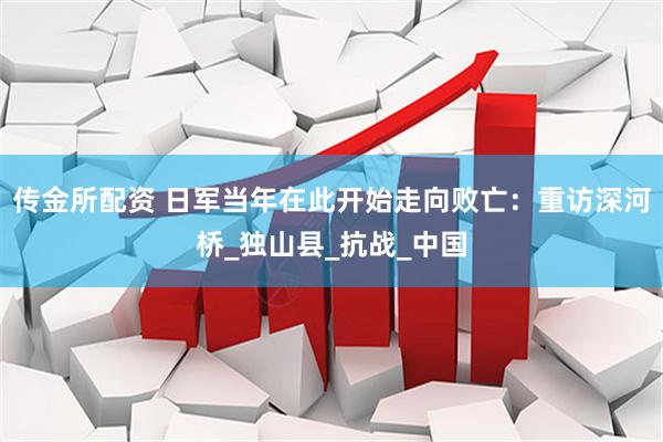 传金所配资 日军当年在此开始走向败亡：重访深河桥_独山县_抗战_中国