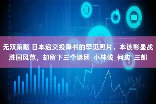 无双策略 日本递交投降书的罕见照片，本该彰显战胜国风范，却留下三个谜团_小林浅_何应_三郎