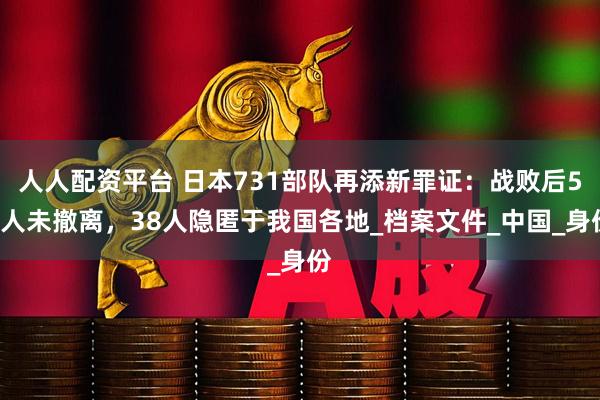 人人配资平台 日本731部队再添新罪证：战败后52人未撤离，38人隐匿于我国各地_档案文件_中国_身份