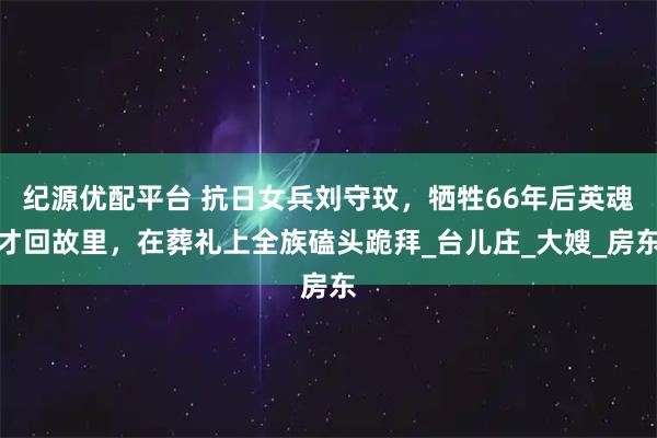 纪源优配平台 抗日女兵刘守玟，牺牲66年后英魂才回故里，在葬礼上全族磕头跪拜_台儿庄_大嫂_房东