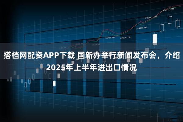 搭档网配资APP下载 国新办举行新闻发布会，介绍2025年上半年进出口情况