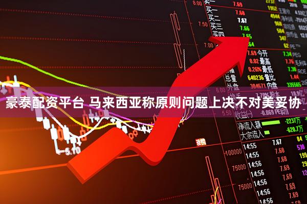 豪泰配资平台 马来西亚称原则问题上决不对美妥协