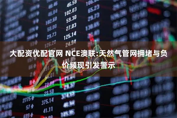 大配资优配官网 NCE澳联:天然气管网拥堵与负价频现引发警示