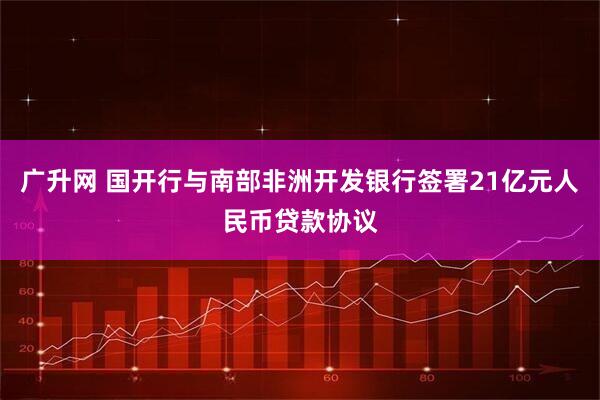 广升网 国开行与南部非洲开发银行签署21亿元人民币贷款协议