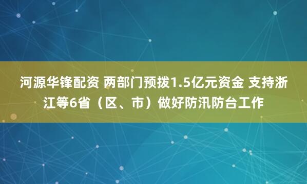 河源华锋配资 两部门预拨1.5亿元资金 支持浙江等6省（区、市）做好防汛防台工作