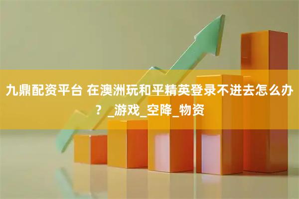 九鼎配资平台 在澳洲玩和平精英登录不进去怎么办？_游戏_空降_物资