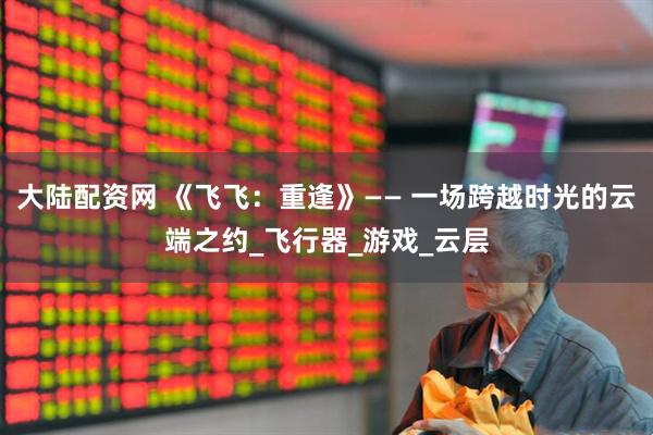 大陆配资网 《飞飞：重逢》—— 一场跨越时光的云端之约_飞行器_游戏_云层