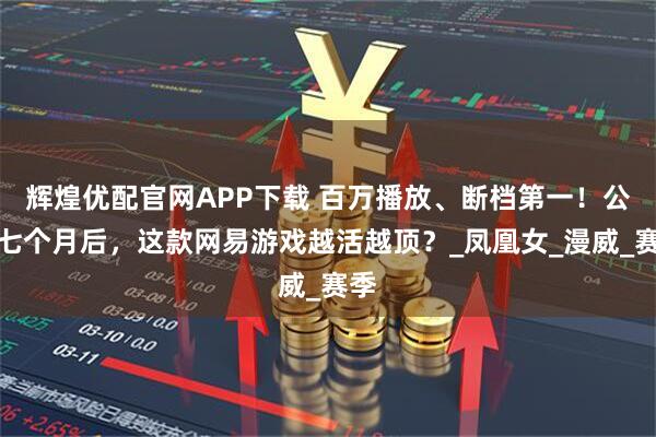 辉煌优配官网APP下载 百万播放、断档第一！公测七个月后，这款网易游戏越活越顶？_凤凰女_漫威_赛季