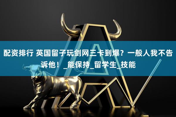 配资排行 英国留子玩剑网三卡到爆？一般人我不告诉他！_能保持_留学生_技能