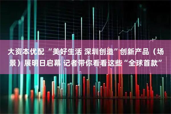 大资本优配 “美好生活 深圳创造”创新产品（场景）展明日启幕 记者带你看看这些“全球首款”