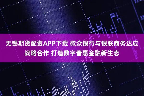 无锡期货配资APP下载 微众银行与银联商务达成战略合作 打造数字普惠金融新生态