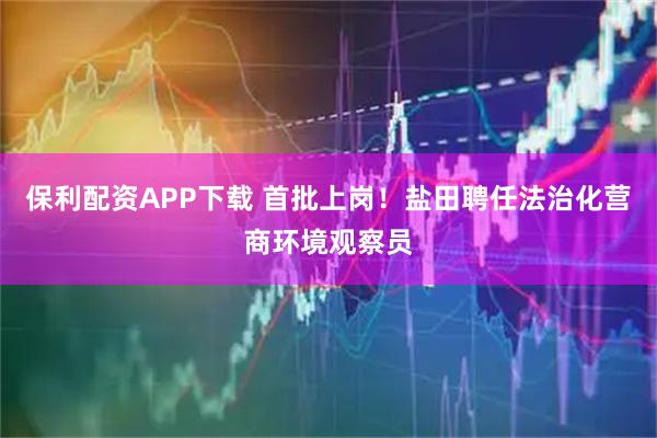 保利配资APP下载 首批上岗！盐田聘任法治化营商环境观察员