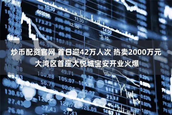 炒币配资官网 首日迎42万人次 热卖2000万元 大湾区首座大悦城宝安开业火爆
