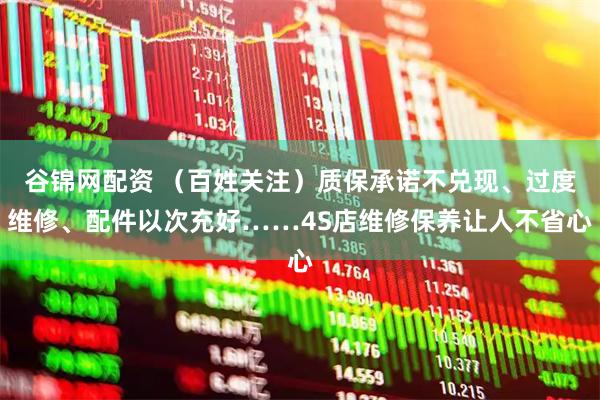 谷锦网配资 （百姓关注）质保承诺不兑现、过度维修、配件以次充好……4S店维修保养让人不省心