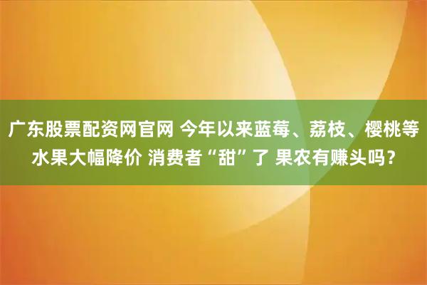 广东股票配资网官网 今年以来蓝莓、荔枝、樱桃等水果大幅降价 消费者“甜”了 果农有赚头吗？