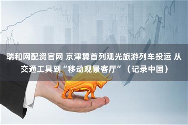 瑞和网配资官网 京津冀首列观光旅游列车投运 从交通工具到“移动观景客厅”（记录中国）