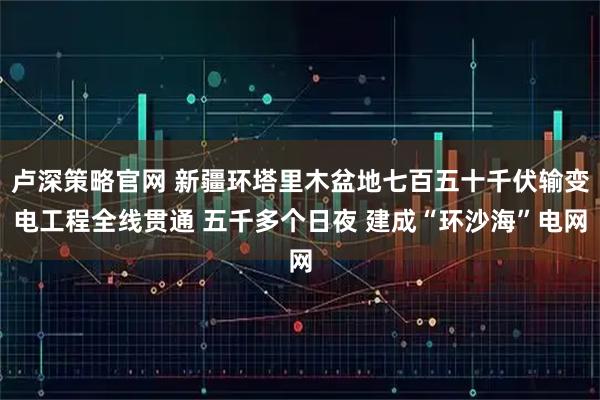 卢深策略官网 新疆环塔里木盆地七百五十千伏输变电工程全线贯通 五千多个日夜 建成“环沙海”电网