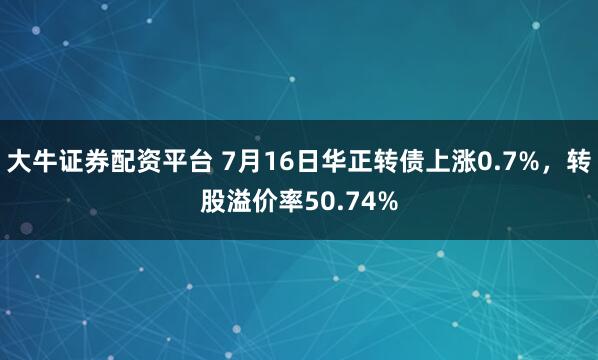 大牛证券配资平台 7月16日华正转债上涨0.7%，转股溢价率50.74%