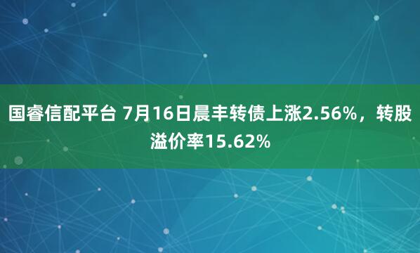 国睿信配平台 7月16日晨丰转债上涨2.56%，转股溢价率15.62%