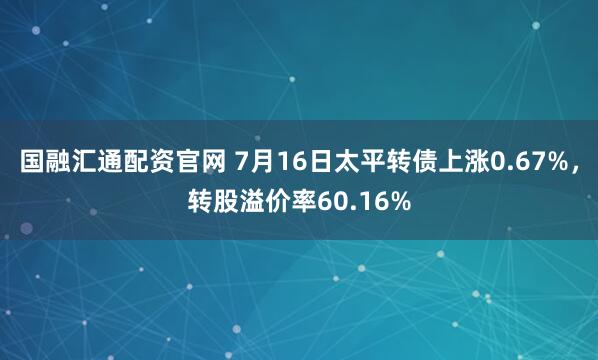 国融汇通配资官网 7月16日太平转债上涨0.67%，转股溢价率60.16%