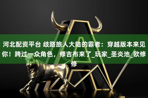河北配资平台 歧路旅人大陆的霸者：穿越版本来见你！跨过一众角色，修吉布来了_玩家_圣炎池_欧修