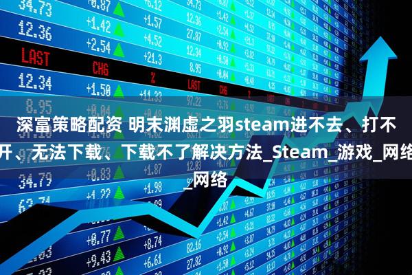 深富策略配资 明末渊虚之羽steam进不去、打不开、无法下载、下载不了解决方法_Steam_游戏_网络