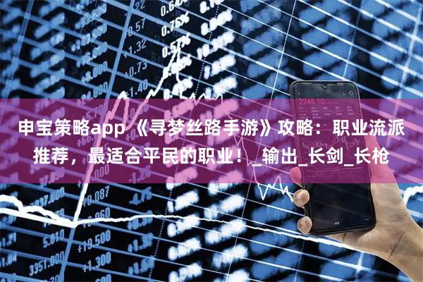 申宝策略app 《寻梦丝路手游》攻略：职业流派推荐，最适合平民的职业！_输出_长剑_长枪