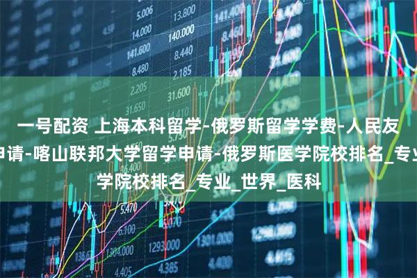 一号配资 上海本科留学-俄罗斯留学学费-人民友谊大学留学申请-喀山联邦大学留学申请-俄罗斯医学院校排名_专业_世界_医科