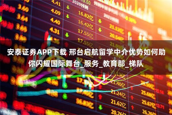 安泰证券APP下载 邢台启航留学中介优势如何助你闪耀国际舞台_服务_教育部_梯队