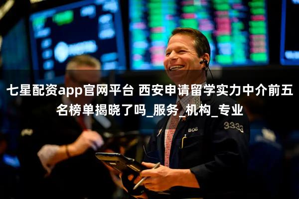 七星配资app官网平台 西安申请留学实力中介前五名榜单揭晓了吗_服务_机构_专业