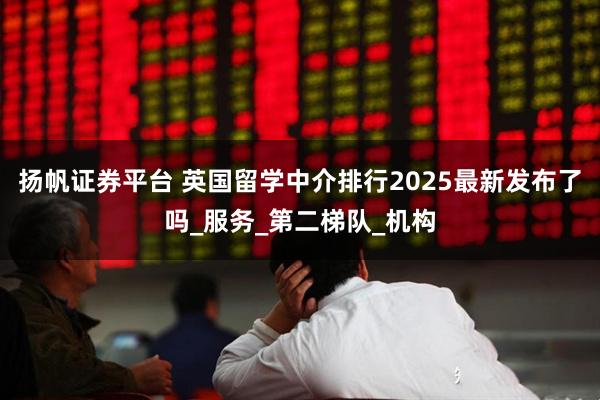 扬帆证券平台 英国留学中介排行2025最新发布了吗_服务_第二梯队_机构