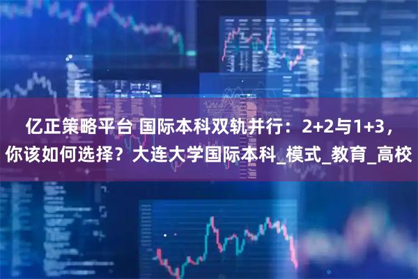 亿正策略平台 国际本科双轨并行：2+2与1+3，你该如何选择？大连大学国际本科_模式_教育_高校