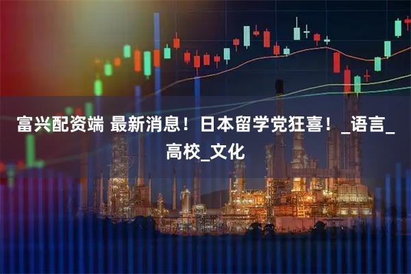 富兴配资端 最新消息！日本留学党狂喜！_语言_高校_文化