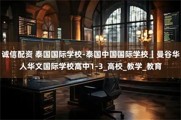 诚信配资 泰国国际学校-泰国中国国际学校｜曼谷华人华文国际学校高中1-3_高校_教学_教育