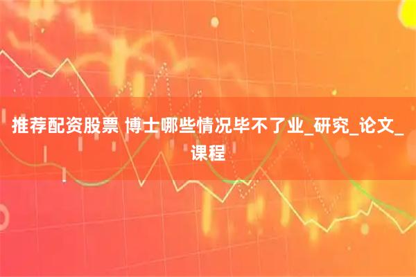 推荐配资股票 博士哪些情况毕不了业_研究_论文_课程