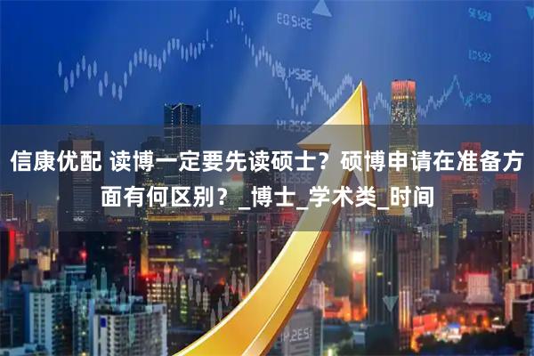 信康优配 读博一定要先读硕士？硕博申请在准备方面有何区别？_博士_学术类_时间