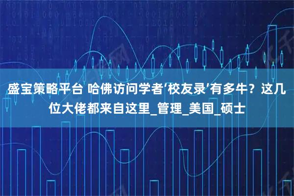 盛宝策略平台 哈佛访问学者‘校友录’有多牛？这几位大佬都来自这里_管理_美国_硕士