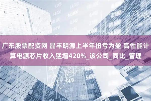 广东股票配资网 晶丰明源上半年扭亏为盈 高性能计算电源芯片收入猛增420%_该公司_同比_管理