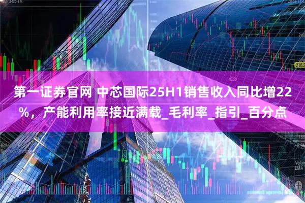 第一证券官网 中芯国际25H1销售收入同比增22%，产能利用率接近满载_毛利率_指引_百分点