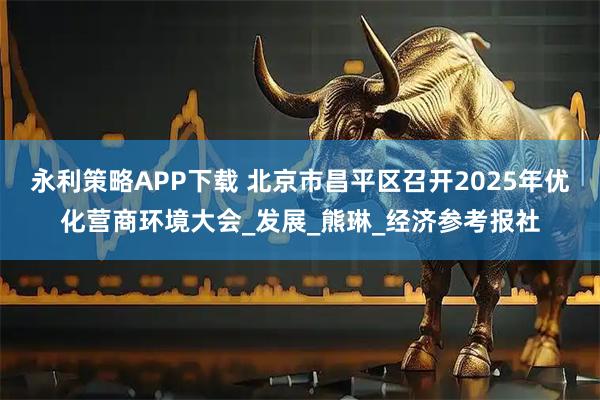 永利策略APP下载 北京市昌平区召开2025年优化营商环境大会_发展_熊琳_经济参考报社