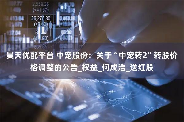 昊天优配平台 中宠股份：关于“中宠转2”转股价格调整的公告_权益_何成浩_送红股