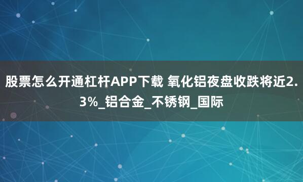 股票怎么开通杠杆APP下载 氧化铝夜盘收跌将近2.3%_铝合金_不锈钢_国际